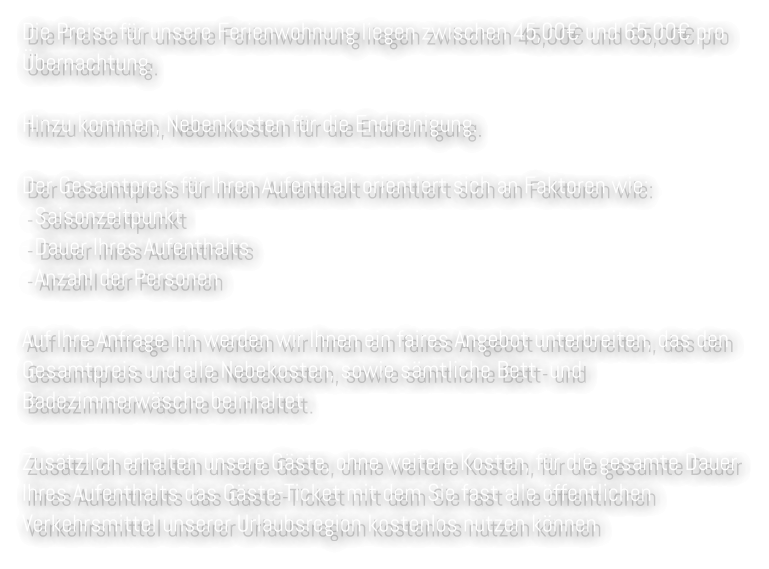 Die Preise für unsere Ferienwohnung liegen zwischen 45,00€ und 65,00€ pro Übernachtung.   Hinzu kommen, Nebenkosten für die Endreinigung.   Der Gesamtpreis für Ihren Aufenthalt orientiert sich an Faktoren wie:  - Saisonzeitpunkt - Dauer Ihres Aufenthalts - Anzahl der Personen   Auf Ihre Anfrage hin werden wir Ihnen ein faires Angebot unterbreiten, das den Gesamtpreis und alle Nebekosten, sowie sämtliche Bett- und Badezimmerwäsche beinhaltet.   Zusätzlich erhalten unsere Gäste, ohne weitere Kosten, für die gesamte Dauer Ihres Aufenthalts das Gäste-Ticket mit dem Sie fast alle öffentlichen Verkehrsmittel unserer Urlaubsregion kostenlos nutzen können